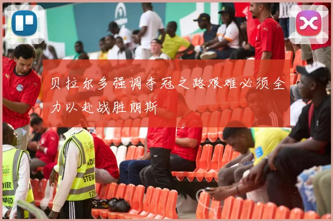贝拉尔多强调夺冠之路艰难必须全力以赴战胜朗斯