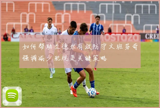 如何帮助兰德尔有效防守文班芬奇强调减少犯规是关键策略