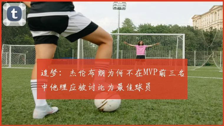 追梦：杰伦布朗为何不在MVP前三名中他理应被讨论为最佳球员