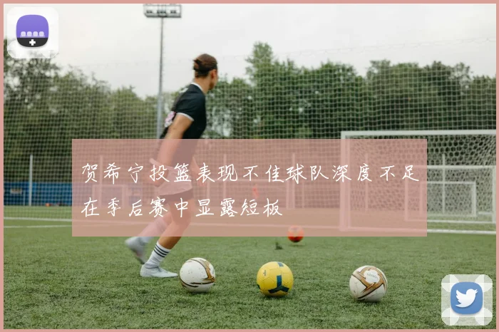 贺希宁投篮表现不佳球队深度不足在季后赛中显露短板