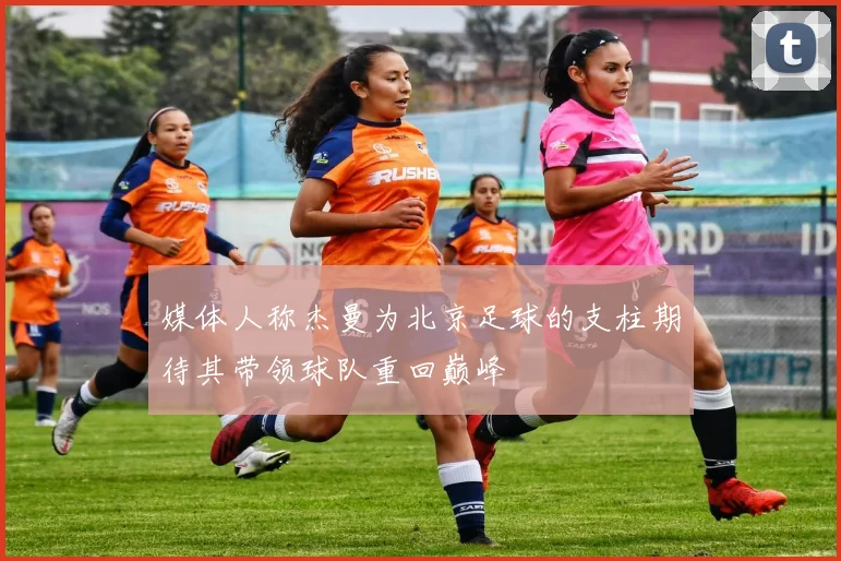 媒体人称杰曼为北京足球的支柱期待其带领球队重回巅峰
