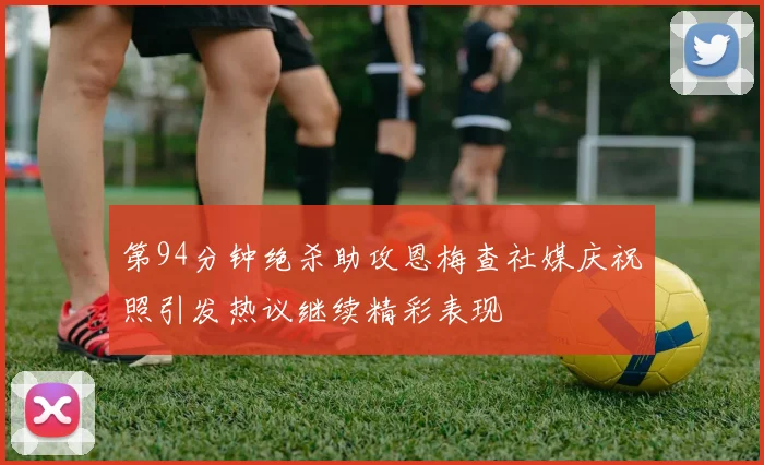 第94分钟绝杀助攻恩梅查社媒庆祝照引发热议继续精彩表现