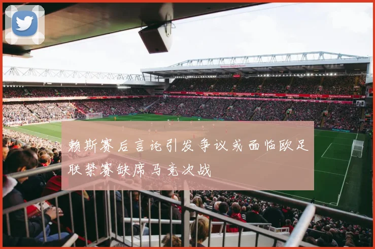 赖斯赛后言论引发争议或面临欧足联禁赛缺席马竞次战