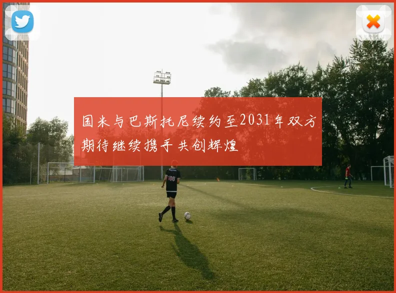 国米与巴斯托尼续约至2031年双方期待继续携手共创辉煌