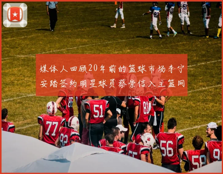 媒体人回顾20年前的篮球市场李宁安踏签约明星球员蔡崇信入主篮网的时代变迁
