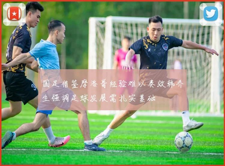 国足借鉴摩洛哥经验难以奏效韩乔生强调足球发展需扎实基础