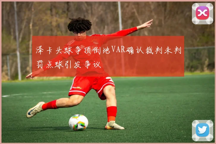 泽卡头球争顶倒地VAR确认裁判未判罚点球引发争议