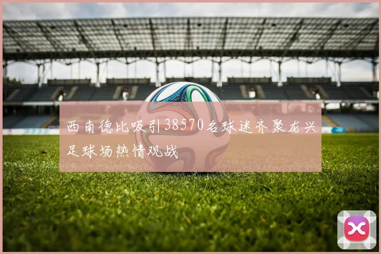 西南德比吸引38570名球迷齐聚龙兴足球场热情观战
