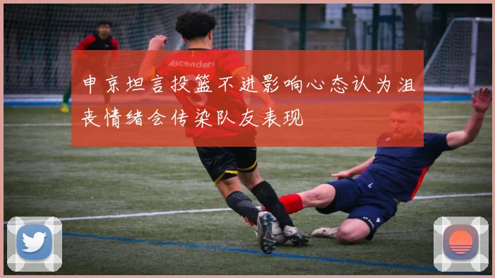申京坦言投篮不进影响心态认为沮丧情绪会传染队友表现